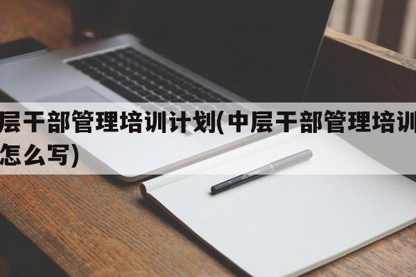 中层干部管理培训计划(中层干部管理培训计划怎么写)